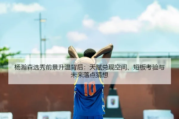 杨瀚森选秀前景升温背后：天赋兑现空间、短板考验与未来落点猜想 - bet365 online